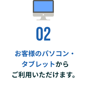 お客様のパソコン・タブレットからご利用いただけます。